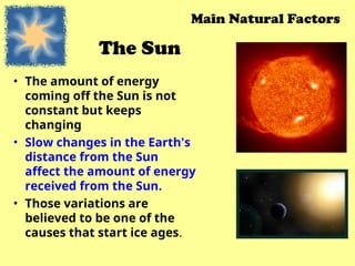 The Sun
• The amount of energy
coming off the Sun is not
constant but keeps
changing
• Slow changes in the Earth's
distance from the Sun
affect the amount of energy
received from the Sun.
• Those variations are
believed to be one of the
causes that start ice ages.
Main Natural Factors
 