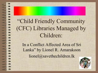 “Child Friendly Community
(CFC) Libraries Managed by
Children:
In a Conflict Affected Area of Sri
Lanka” by Lionel R. Amarakoon
lionel@savethechildren.lk

 