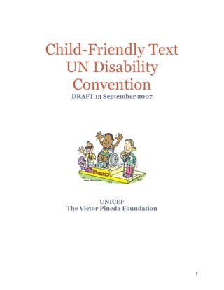 Child-Friendly Text
      UN Disability
        Convention
        DRAFT 13 September 2007

 
 
 
 




                                

 

                  UNICEF
       The Victor Pineda Foundation
 

 

 

 

 

 


                                      1 

 
 