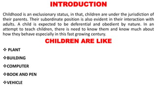 INTRODUCTION
Childhood is an exclusionary status, in that, children are under the jurisdiction of
their parents. Their subordinate position is also evident in their interaction with
adults. A child is expected to be deferential and obedient by nature. In an
attempt to teach children, there is need to know them and know much about
how they behave especially in this fast growing century.
CHILDREN ARE LIKE
 PLANT
BUILDING
COMPUTER
BOOK AND PEN
VEHICLE
 