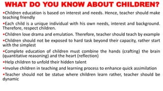 WHAT DO YOU KNOW ABOUT CHILDREN?
•Children education is based on interest and needs. Hence, teacher should make
teaching friendly
•Each child is a unique individual with his own needs, interest and background.
Therefore, respect children.
•Children love drama and emulation. Therefore, teacher should teach by example
•Children should not be exposed to hard task beyond their capacity, rather start
with the simplest
•Complete education of children must combine the hands (crafting) the brain
(quantitative reasoning) and the heart (reflection)
•Help children to unfold their hidden talent
•Involve children in teaching and learning process to enhance quick assimilation
•Teacher should not be statue where children learn rather, teacher should be
dynamic
 