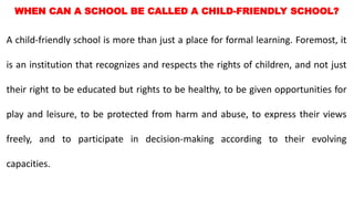 WHEN CAN A SCHOOL BE CALLED A CHILD-FRIENDLY SCHOOL?
A child-friendly school is more than just a place for formal learning. Foremost, it
is an institution that recognizes and respects the rights of children, and not just
their right to be educated but rights to be healthy, to be given opportunities for
play and leisure, to be protected from harm and abuse, to express their views
freely, and to participate in decision-making according to their evolving
capacities.
 