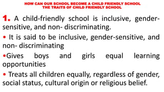 HOW CAN OUR SCHOOL BECOME A CHILD FRIENDLY SCHOOL
THE TRAITS OF CHILD FRIENDLY SCHOOL
1. A child-friendly school is inclusive, gender-
sensitive, and non- discriminating.
• It is said to be inclusive, gender-sensitive, and
non- discriminating
•Gives boys and girls equal learning
opportunities
• Treats all children equally, regardless of gender,
social status, cultural origin or religious belief.
 