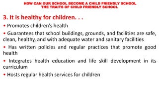 HOW CAN OUR SCHOOL BECOME A CHILD FRIENDLY SCHOOL
THE TRAITS OF CHILD FRIENDLY SCHOOL
3. It is healthy for children. . .
• Promotes children’s health
• Guarantees that school buildings, grounds, and facilities are safe,
clean, healthy, and with adequate water and sanitary facilities
• Has written policies and regular practices that promote good
health
• Integrates health education and life skill development in its
curriculum
• Hosts regular health services for children
 