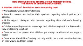 HOW CAN OUR SCHOOL BECOME A CHILD FRIENDLY SCHOOL
THE TRAITS OF CHILD FRIENDLY SCHOOL
5. Involves children’s families on issues concerning them
• Works closely with children’s families
• Consults parents and invites their opinions regarding school policies and
activities
• Holds regular dialogues with parents regarding their children’s learning
progress
• Collaborates with parents to encourage their children to practice at home what
they are learning in school
• Cares as much as parents that children get enough nutrition and are in good
health
• Cares about the children’s safety not only within the school premises but also
on their way to and from school
 