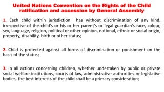 United Nations Convention on the Rights of the Child
ratification and accession by General Assembly
1. Each child within jurisdiction has without discrimination of any kind,
irrespective of the child's or his or her parent's or legal guardian's race, colour,
sex, language, religion, political or other opinion, national, ethnic or social origin,
property, disability, birth or other status;
2. Child is protected against all forms of discrimination or punishment on the
basis of the status;
3. In all actions concerning children, whether undertaken by public or private
social welfare institutions, courts of law, administrative authorities or legislative
bodies, the best interests of the child shall be a primary consideration;
 