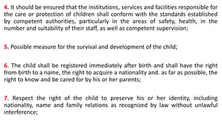 4. It should be ensured that the institutions, services and facilities responsible for
the care or protection of children shall conform with the standards established
by competent authorities, particularly in the areas of safety, health, in the
number and suitability of their staff, as well as competent supervision;
5. Possible measure for the survival and development of the child;
6. The child shall be registered immediately after birth and shall have the right
from birth to a name, the right to acquire a nationality and. as far as possible, the
right to know and be cared for by his or her parents;
7. Respect the right of the child to preserve his or her identity, including
nationality, name and family relations as recognized by law without unlawful
interference;
 