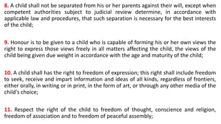 8. A child shall not be separated from his or her parents against their will, except when
competent authorities subject to judicial review determine, in accordance with
applicable law and procedures, that such separation is necessary for the best interests
of the child;
9. Honour is to be given to a child who is capable of forming his or her own views the
right to express those views freely in all matters affecting the child, the views of the
child being given due weight in accordance with the age and maturity of the child;
10. A child shall has the right to freedom of expression; this right shall include freedom
to seek, receive and impart information and ideas of all kinds, regardless of frontiers,
either orally, in writing or in print, in the form of art, or through any other media of the
child's choice;
11. Respect the right of the child to freedom of thought, conscience and religion,
freedom of association and to freedom of peaceful assembly;
 