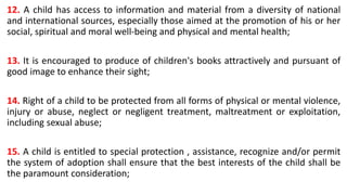 12. A child has access to information and material from a diversity of national
and international sources, especially those aimed at the promotion of his or her
social, spiritual and moral well-being and physical and mental health;
13. It is encouraged to produce of children's books attractively and pursuant of
good image to enhance their sight;
14. Right of a child to be protected from all forms of physical or mental violence,
injury or abuse, neglect or negligent treatment, maltreatment or exploitation,
including sexual abuse;
15. A child is entitled to special protection , assistance, recognize and/or permit
the system of adoption shall ensure that the best interests of the child shall be
the paramount consideration;
 