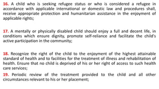 16. A child who is seeking refugee status or who is considered a refugee in
accordance with applicable international or domestic law and procedures shall,
receive appropriate protection and humanitarian assistance in the enjoyment of
applicable rights;
17. A mentally or physically disabled child should enjoy a full and decent life, in
conditions which ensure dignity, promote self-reliance and facilitate the child's
active participation in the community;
18. Recognize the right of the child to the enjoyment of the highest attainable
standard of health and to facilities for the treatment of illness and rehabilitation of
health. Ensure that no child is deprived of his or her right of access to such health
care services;
19. Periodic review of the treatment provided to the child and all other
circumstances relevant to his or her placement;
 