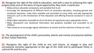 20. Recognize the right of the child to education, and with a view to achieving this right
progressively and on the basis of equal opportunity, they shall, in particular:
• Make primary education compulsory and available free to all;
• Encourage the development of different forms of secondary education, including general and
vocational education, make them available and accessible to every child, and take appropriate
measures such as the introduction of free education and offering financial assistance in case of
need;
• Make higher education accessible to all on the basis of capacity by every appropriate means;
• Make educational and vocational information and guidance available and accessible to all
children;
• Take measures to encourage regular attendance at schools and the reduction of drop-out rates.
21. The development of the child's personality, talents and mental and physical abilities
to their fullest Potential;
22. Recognize the right of the child to rest and leisure, to engage in play and
recreational activities appropriate to the age of the child and to participate freely in
cultural life and the arts;
 