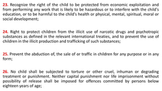 23. Recognize the right of the child to be protected from economic exploitation and
from performing any work that is likely to be hazardous or to interfere with the child's
education, or to be harmful to the child's health or physical, mental, spiritual, moral or
social development;
24. Right to protect children from the illicit use of narcotic drugs and psychotropic
substances as defined in the relevant international treaties, and to prevent the use of
children in the illicit production and trafficking of such substances;
25. Prevent the abduction of, the sale of or traffic in children for any purpose or in any
form;
26. No child shall be subjected to torture or other cruel, inhuman or degrading
treatment or punishment. Neither capital punishment nor life imprisonment without
possibility of release shall be imposed for offences committed by persons below
eighteen years of age;
 
