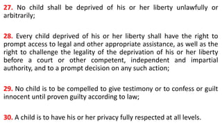 27. No child shall be deprived of his or her liberty unlawfully or
arbitrarily;
28. Every child deprived of his or her liberty shall have the right to
prompt access to legal and other appropriate assistance, as well as the
right to challenge the legality of the deprivation of his or her liberty
before a court or other competent, independent and impartial
authority, and to a prompt decision on any such action;
29. No child is to be compelled to give testimony or to confess or guilt
innocent until proven guilty according to law;
30. A child is to have his or her privacy fully respected at all levels.
 