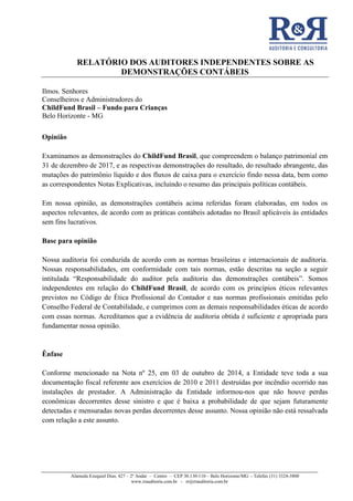 RELATÓRIO DOS AUDITORES INDEPENDENTES SOBRE AS
DEMONSTRAÇÕES CONTÁBEIS
Alameda Ezequiel Dias, 427 – 2º Andar – Centro – CEP 30.130-110 – Belo Horizonte/MG - Telefax (31) 3324-3800
www.rrauditoria.com.br - rr@rrauditoria.com.br
Ilmos. Senhores
Conselheiros e Administradores do
ChildFund Brasil – Fundo para Crianças
Belo Horizonte - MG
Opinião
Examinamos as demonstrações do ChildFund Brasil, que compreendem o balanço patrimonial em
31 de dezembro de 2017, e as respectivas demonstrações do resultado, do resultado abrangente, das
mutações do patrimônio líquido e dos fluxos de caixa para o exercício findo nessa data, bem como
as correspondentes Notas Explicativas, incluindo o resumo das principais políticas contábeis.
Em nossa opinião, as demonstrações contábeis acima referidas foram elaboradas, em todos os
aspectos relevantes, de acordo com as práticas contábeis adotadas no Brasil aplicáveis às entidades
sem fins lucrativos.
Base para opinião
Nossa auditoria foi conduzida de acordo com as normas brasileiras e internacionais de auditoria.
Nossas responsabilidades, em conformidade com tais normas, estão descritas na seção a seguir
intitulada “Responsabilidade do auditor pela auditoria das demonstrações contábeis”. Somos
independentes em relação do ChildFund Brasil, de acordo com os princípios éticos relevantes
previstos no Código de Ética Profissional do Contador e nas normas profissionais emitidas pelo
Conselho Federal de Contabilidade, e cumprimos com as demais responsabilidades éticas de acordo
com essas normas. Acreditamos que a evidência de auditoria obtida é suficiente e apropriada para
fundamentar nossa opinião.
Ênfase
Conforme mencionado na Nota nº 25, em 03 de outubro de 2014, a Entidade teve toda a sua
documentação fiscal referente aos exercícios de 2010 e 2011 destruídas por incêndio ocorrido nas
instalações de prestador. A Administração da Entidade informou-nos que não houve perdas
econômicas decorrentes desse sinistro e que é baixa a probabilidade de que sejam futuramente
detectadas e mensuradas novas perdas decorrentes desse assunto. Nossa opinião não está ressalvada
com relação a este assunto.
 