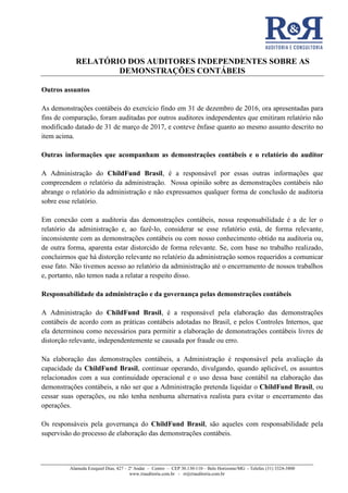 RELATÓRIO DOS AUDITORES INDEPENDENTES SOBRE AS
DEMONSTRAÇÕES CONTÁBEIS
Alameda Ezequiel Dias, 427 – 2º Andar – Centro – CEP 30.130-110 – Belo Horizonte/MG - Telefax (31) 3324-3800
www.rrauditoria.com.br - rr@rrauditoria.com.br
Outros assuntos
As demonstrações contábeis do exercício findo em 31 de dezembro de 2016, ora apresentadas para
fins de comparação, foram auditadas por outros auditores independentes que emitiram relatório não
modificado datado de 31 de março de 2017, e conteve ênfase quanto ao mesmo assunto descrito no
item acima.
Outras informações que acompanham as demonstrações contábeis e o relatório do auditor
A Administração do ChildFund Brasil, é a responsável por essas outras informações que
compreendem o relatório da administração. Nossa opinião sobre as demonstrações contábeis não
abrange o relatório da administração e não expressamos qualquer forma de conclusão de auditoria
sobre esse relatório.
Em conexão com a auditoria das demonstrações contábeis, nossa responsabilidade é a de ler o
relatório da administração e, ao fazê-lo, considerar se esse relatório está, de forma relevante,
inconsistente com as demonstrações contábeis ou com nosso conhecimento obtido na auditoria ou,
de outra forma, aparenta estar distorcido de forma relevante. Se, com base no trabalho realizado,
concluirmos que há distorção relevante no relatório da administração somos requeridos a comunicar
esse fato. Não tivemos acesso ao relatório da administração até o encerramento de nossos trabalhos
e, portanto, não temos nada a relatar a respeito disso.
Responsabilidade da administração e da governança pelas demonstrações contábeis
A Administração do ChildFund Brasil, é a responsável pela elaboração das demonstrações
contábeis de acordo com as práticas contábeis adotadas no Brasil, e pelos Controles Internos, que
ela determinou como necessários para permitir a elaboração de demonstrações contábeis livres de
distorção relevante, independentemente se causada por fraude ou erro.
Na elaboração das demonstrações contábeis, a Administração é responsável pela avaliação da
capacidade da ChildFund Brasil, continuar operando, divulgando, quando aplicável, os assuntos
relacionados com a sua continuidade operacional e o uso dessa base contábil na elaboração das
demonstrações contábeis, a não ser que a Administração pretenda liquidar o ChildFund Brasil, ou
cessar suas operações, ou não tenha nenhuma alternativa realista para evitar o encerramento das
operações.
Os responsáveis pela governança do ChildFund Brasil, são aqueles com responsabilidade pela
supervisão do processo de elaboração das demonstrações contábeis.
 