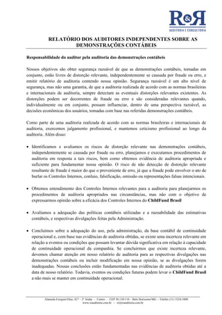 RELATÓRIO DOS AUDITORES INDEPENDENTES SOBRE AS
DEMONSTRAÇÕES CONTÁBEIS
Alameda Ezequiel Dias, 427 – 2º Andar – Centro – CEP 30.130-110 – Belo Horizonte/MG - Telefax (31) 3324-3800
www.rrauditoria.com.br - rr@rrauditoria.com.br
Responsabilidade do auditor pela auditoria das demonstrações contábeis
Nossos objetivos são obter segurança razoável de que as demonstrações contábeis, tomadas em
conjunto, estão livres de distorção relevante, independentemente se causada por fraude ou erro, e
emitir relatório de auditoria contendo nossa opinião. Segurança razoável é um alto nível de
segurança, mas não uma garantia, de que a auditoria realizada de acordo com as normas brasileiras
e internacionais de auditoria, sempre detectam as eventuais distorções relevantes existentes. As
distorções podem ser decorrentes de fraude ou erro e são consideradas relevantes quando,
individualmente ou em conjunto, possam influenciar, dentro de uma perspectiva razoável, as
decisões econômicas dos usuários, tomadas com base nas referidas demonstrações contábeis.
Como parte de uma auditoria realizada de acordo com as normas brasileiras e internacionais de
auditoria, exercemos julgamento profissional, e mantemos ceticismo profissional ao longo da
auditoria. Além disso:
• Identificamos e avaliamos os riscos de distorção relevante nas demonstrações contábeis,
independentemente se causada por fraude ou erro, planejamos e executamos procedimentos de
auditoria em resposta a tais riscos, bem como obtemos evidência de auditoria apropriada e
suficiente para fundamentar nossa opinião. O risco de não detecção de distorção relevante
resultante de fraude é maior do que o proveniente de erro, já que a fraude pode envolver o ato de
burlar os Controles Internos, conluio, falsificação, omissão ou representações falsas intencionais.
• Obtemos entendimento dos Controles Internos relevantes para a auditoria para planejarmos os
procedimentos de auditoria apropriados nas circunstâncias, mas não com o objetivo de
expressarmos opinião sobre a eficácia dos Controles Internos do ChildFund Brasil
• Avaliamos a adequação das políticas contábeis utilizadas e a razoabilidade das estimativas
contábeis, e respectivas divulgações feitas pela Administração.
• Concluímos sobre a adequação do uso, pela administração, da base contábil de continuidade
operacional e, com base nas evidências de auditoria obtidas, se existe uma incerteza relevante em
relação a eventos ou condições que possam levantar dúvida significativa em relação à capacidade
de continuidade operacional da companhia. Se concluirmos que existe incerteza relevante,
devemos chamar atenção em nosso relatório de auditoria para as respectivas divulgações nas
demonstrações contábeis ou incluir modificação em nossa opinião, se as divulgações forem
inadequadas. Nossas conclusões estão fundamentadas nas evidências de auditoria obtidas até a
data de nosso relatório. Todavia, eventos ou condições futuras podem levar o ChildFund Brasil
a não mais se manter em continuidade operacional.
 