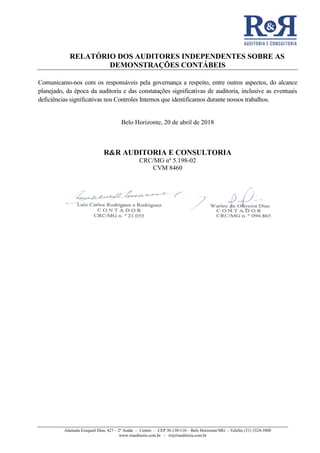 RELATÓRIO DOS AUDITORES INDEPENDENTES SOBRE AS
DEMONSTRAÇÕES CONTÁBEIS
Alameda Ezequiel Dias, 427 – 2º Andar – Centro – CEP 30.130-110 – Belo Horizonte/MG - Telefax (31) 3324-3800
www.rrauditoria.com.br - rr@rrauditoria.com.br
Comunicamo-nos com os responsáveis pela governança a respeito, entre outros aspectos, do alcance
planejado, da época da auditoria e das constatações significativas de auditoria, inclusive as eventuais
deficiências significativas nos Controles Internos que identificamos durante nossos trabalhos.
Belo Horizonte, 20 de abril de 2018
R&R AUDITORIA E CONSULTORIA
CRC/MG nº 5.198-02
CVM 8460
 