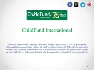 ChildFund International
ChildFund International, formerly Christian Children&#39;s Fund (CCF), is dedicated to
helping children in need. We believe all children deserve hope. ChildFund International is
inspired and driven by the potential that is inherent in all children; the potential not only to
survive but to thrive, to become leaders who bring positive change for those around them.

 