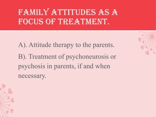 Family attitudes as a
focus of treatment.

A). Attitude therapy to the parents.
B). Treatment of psychoneurosis or
psychosis in parents, if and when
necessary.
 