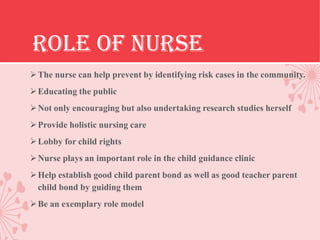 ROLE OF NURSE
 The nurse can help prevent by identifying risk cases in the community.
 Educating the public
 Not only encouraging but also undertaking research studies herself
 Provide holistic nursing care
 Lobby for child rights
 Nurse plays an important role in the child guidance clinic
 Help establish good child parent bond as well as good teacher parent
  child bond by guiding them
 Be an exemplary role model
 