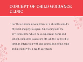 CONCEPT OF CHILD GUIDANCE
CLINIC

• For the all-round development of a child the child’s
 physical and physiological functioning and the
 environment to which he is exposed at home and
 school, should be taken care off. All this is possible
 through interaction with and counseling of the child
 and his family by a health care team.
 