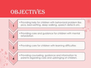OBJECTIVES
    • Providing help for children with behavioral problem like
      pica, bed-wetting, sleep walking, speech defects etc.
1

    • Providing care and guidance for children with mental
      retardation
2

    • Providing care for children with learning difficulties
3

    • Providing counseling, guidance and information to
      parents regarding care and upbringing of children.
4
 