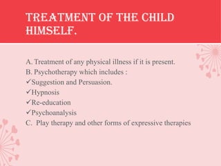 Treatment of the child
himself.

A. Treatment of any physical illness if it is present.
B. Psychotherapy which includes :
Suggestion and Persuasion.
Hypnosis
Re-education
Psychoanalysis
C. Play therapy and other forms of expressive therapies
 