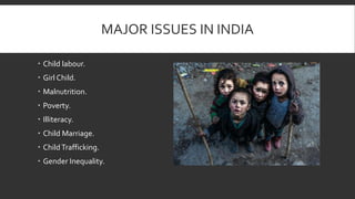 MAJOR ISSUES IN INDIA
Child labour.
Girl Child.
Malnutrition.
Poverty.
Illiteracy.
Child Marriage.
ChildTrafficking.
Gender Inequality.