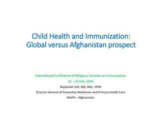 Child Health and Immunization:
Global versus Afghanistan prospect
International Conference of Religious Scholars on Immunization
22 – 23 Feb, 2016
Najibullah Safi, MD, MSc. HPM
Director General of Preventive Medicines and Primary Health Care
MoPH – Afghanistan
 