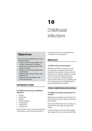 10
                                              Childhood
                                              infections


                                              communities where vaccines against these
    Objectives                                viral illness are routinely given.

    When you have completed this unit you
    should be able to:                        MEASLES
    • Diagnose and manage children with
      measles, chickenpox and mumps.
    • Diagnose and manage children with       10-2 What is the cause of measles?
      herpes stomatitis.                      Measles is caused by a virus. It is an acute,
    • Diagnose and manage children with       very infectious (contagious) illness and is
      viral hepatitis.                        transmitted from person to person when the
    • Diagnose and manage children with       measles virus is breathed, coughed or sneezed
      tickbite fever.                         into the air and then inhaled by another
    • Diagnose and treat children with        person who becomes infected by droplet
      acute conjunctivitis.                   spread. Measles often occurs in epidemics and
                                              is an important cause of childhood death in
                                              poor, unimmunised communities.
INTRODUCTION
                                               Measles is a highly infectious and serious disease.
10-1 Which are the common childhood
infections?                                   10-3 What are the signs and symptoms of
                                              measles?
•    Measles
•    Chickenpox                               Measles has an incubation period of about 10
•    Mumps                                    days (the delay between infection and the start
•    Herpes stomatitis                        of the illness).
•    Viral hepatitis
                                              At first the child develops a fever, runny nose,
•    Tickbite fever
                                              conjunctivitis and cough, and is generally
•    Conjunctivitis
                                              unwell.
Some infections, such as measles, mumps and
                                              Two days after the start of the illness, Koplik
viral hepatitis, are becoming uncommon in
                                              spots appear. These are numerous small white
 