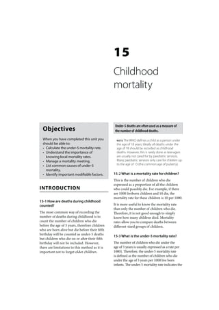 15
                                                Childhood
                                                mortality


                                                 Under-5 deaths are often used as a measure of
  Objectives                                     the number of childhood deaths.

  When you have completed this unit you           NOTE The WHO defines a child as a person under
  should be able to:                              the age of 18 years. Ideally all deaths under the
  • Calculate the under-5 mortality rate.         age of 18 should be recorded as childhood
  • Understand the importance of                  deaths. However, this is rarely done as teenagers
    knowing local mortality rates.                are usually not cared for by paediatric services.
  • Manage a mortality meeting.                   Many paediatric services only care for children up
  • List common causes of under-5                 to the age of 13 (the common age of puberty).
    mortality.
  • Identify important modifiable factors.      15-2 What is a mortality rate for children?
                                                This is the number of children who die
                                                expressed as a proportion of all the children
INTRODUCTION                                    who could possibly die. For example, if there
                                                are 1000 liveborn children and 10 die, the
                                                mortality rate for these children is 10 per 1000.
15-1 How are deaths during childhood
counted?                                        It is more useful to know the mortality rate
                                                than only the number of children who die.
The most common way of recording the            Therefore, it is not good enough to simply
number of deaths during childhood is to         know how many children died. Mortality
count the number of children who die            rates allow you to compare deaths between
before the age of 5 years, therefore children   different-sized groups of children.
who are born alive but die before their fifth
birthday will be counted as under-5 deaths      15-3 What is the under-5 mortality rate?
but children who die on or after their fifth
birthday will not be included. However,         The number of children who die under the
there are limitations to this method as it is   age of 5 years is usually expressed as a rate per
important not to forget older children.         1000). Therefore, the under-5 mortality rate
                                                is defined as the number of children who die
                                                under the age of 5 years per 1000 live born
                                                infants. The under-5 mortality rate indicates the
 