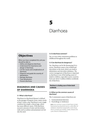 5
                                                    Diarrhoea



                                                    5-2 Is diarrhoea common?
  Objectives                                        Yes, it is one of the commonest problems in
                                                    childhood throughout the world.
  When you have completed this unit you
  should be able to:                                5-3 Can diarrhoea be dangerous?
  • Define and diagnose diarrhoea.
  • Understand the importance and                   Yes. Diarrhoea can be life threatening if it is
    danger of diarrhoea.                            severe. Diarrhoea causes a loss of fluid and
  • List the causes and complications of            electrolytes in the stool, which can result in
    diarrhoea.                                      dehydration and electrolyte imbalance. The
  • Diagnose and grade the severity of              correct management of diarrhoea is important
    dehydration.                                    as diarrhoea is one of the leading causes of
  • Manage diarrhoea.                               death in children, especially in poor countries.
  • Treat dehydration.                              Each year about 4 million children worldwide
  • Prevent diarrhoea.                              die of diarrhoea.


                                                     Diarrhoea is a leading cause of infant death
DIAGNOSIS AND CAUSES                                 worldwide.
OF DIARRHOEA
                                                    5-4 What are the common causes of
                                                    diarrhoea?
5-1 What is diarrhoea?
                                                    The 2 commonest causes of diarrhoea are:
Diarrhoea (or diarrhoeal disease) is defined
as the passage of frequent, loose, watery stools    1. Gastroentestinal infections
at least 3 times a day. Diarrhoea is not a single   2. Food allergy or intolerance
condition but simply a clinical sign, which           NOTE  Less common causes of diarrhoea include
has many different causes. With diarrhoea             food poisoning (bacterial toxins), a side effect of
excessive amounts of water and electrolytes           antibiotics (bacterial overgrowth), some drugs
(salts such as sodium and potassium) are lost         which increase gut motility, coeliac disease and
into the stool.                                       cystic fibrosis (malabsorption).
 
