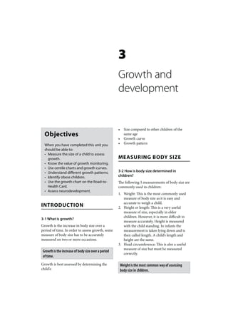 3
                                                     Growth and
                                                     development


                                                     •     Size compared to other children of the
  Objectives                                               same age
                                                     •     Growth curve
  When you have completed this unit you              •     Growth pattern
  should be able to:
  • Measure the size of a child to assess
    growth.                                          MEASURING BODY SIZE
  • Know the value of growth monitoring.
  • Use centile charts and growth curves.
  • Understand different growth patterns.            3-2 How is body size determined in
  • Identify obese children.                         children?
  • Use the growth chart on the Road-to-             The following 3 measurements of body size are
    Health Card.                                     commonly used in children:
  • Assess neurodevelopment.
                                                     1. Weight: This is the most commonly used
                                                        measure of body size as it is easy and
                                                        accurate to weigh a child.
INTRODUCTION                                         2. Height or length: This is a very useful
                                                        measure of size, especially in older
                                                        children. However, it is more difficult to
3-1 What is growth?
                                                        measure accurately. Height is measured
Growth is the increase in body size over a              with the child standing. In infants the
period of time. In order to assess growth, some         measurement is taken lying down and is
measure of body size has to be accurately               then called length. A child’s length and
measured on two or more occasions.                      height are the same.
                                                     3. Head circumference: This is also a useful
                                                        measure of size but must be measured
 Growth is the increase of body size over a period
                                                        correctly.
 of time.
Growth is best assessed by determining the               Weight is the most common way of assessing
child’s:                                                 body size in children.
 