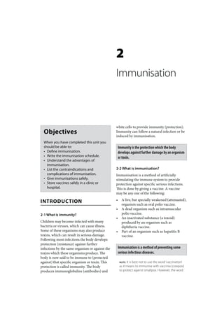 2
                                                 Immunisation



                                                 white cells to provide immunity (protection).
  Objectives                                     Immunity can follow a natural infection or be
                                                 induced by immunisation.
  When you have completed this unit you
  should be able to:                                 Immunity is the protection which the body
  • Define immunisation.                             develops against further damage by an organism
  • Write the immunisation schedule.                 or toxin.
  • Understand the advantages of
    immunisation.
  • List the contraindications and               2-2 What is immunisation?
    complications of immunisation.               Immunisation is a method of artificially
  • Give immunisations safely.                   stimulating the immune system to provide
  • Store vaccines safely in a clinic or         protection against specific serious infections.
    hospital.                                    This is done by giving a vaccine. A vaccine
                                                 may be any one of the following:

INTRODUCTION                                     •     A live, but specially weakened (attenuated),
                                                       organism such as oral polio vaccine.
                                                 •     A dead organism such as intramuscular
2-1 What is immunity?                                  polio vaccine.
                                                 •     An inactivated substance (a toxoid)
Children may become infected with many                 produced by an organism such as
bacteria or viruses, which can cause illness.          diphtheria vaccine.
Some of these organisms may also produce         •     Part of an organism such as hepatitis B
toxins, which can result in serious damage.            vaccine.
Following most infections the body develops
protection (resistance) against further
infections by the same organism or against the       Immunisation is a method of preventing some
toxins which these organisms produce. The            serious infectious diseases.
body is now said to be immune to (protected
against) that specific organism or toxin. This        NOTE  It is best not to use the word ‘vaccination’
protection is called immunity. The body               as it means to immunise with vaccinia (cowpox)
produces immunoglobulins (antibodies) and             to protect against smallpox. However, the word
 