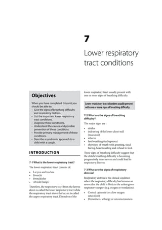 7
                                                   Lower respiratory
                                                   tract conditions


                                                   lower respiratory tract usually present with
    Objectives                                     one or more signs of breathing difficulty.

    When you have completed this unit you              Lower respiratory tract disorders usually present
    should be able to:                                 with one or more signs of breathing difficulty.
    • Give the signs of breathing difficulty
      and respiratory distress.
    • List the important lower respiratory         7-2 What are the signs of breathing
      tract conditions.                            difficulty?
    • Diagnose these conditions.                   The major signs are :
    • Understand the causes and possible
      prevention of these conditions.              •     stridor
    • Provide primary management of these          •     indrawing of the lower chest wall
      conditions.                                        (recession)
    • Describe a syndromic approach to a           •     wheeze
      child with a cough.                          •     fast breathing (tachypnoea)
                                                   •     shortness of breath with grunting, nasal
                                                         flaring, head nodding and refusal to feed.
INTRODUCTION                                       These signs of breathing difficulty suggest that
                                                   the child’s breathing difficulty is becoming
                                                   progressively more severe and could lead to
7-1 What is the lower respiratory tract?           respiratory distress.
The lower respiratory tract consists of:
                                                   7-3 What are the signs of respiratory
•    Larynx and trachea                            distress?
•    Bronchi
•    Bronchioles                                   Respiratory distress is the clinical condition
•    Alveoli (lungs)                               where the respiratory difficulty has become so
                                                   severe that the child is likely to die unless given
Therefore, the respiratory tract from the larynx   respiratory support (e.g. oxygen or ventilation).
down is called the lower respiratory tract while
the respiratory tract above the larynx is called   •     Central cyanosis (or a low oxygen
the upper respiratory tract. Disorders of the            saturation)
                                                   •     Drowsiness, lethargy or unconsciousness
 