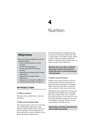 4
                                                    Nutrition



                                                    The nutritional state is evaluated by clinical
  Objectives                                        examination to determine whether the child
                                                    is underweight or overweight, stunted, wasted
  When you have completed this unit you             or obese, or shows any signs of nutritional
  should be able to:                                deficiency. Therefore, the nutritional state is an
  • Define normal nutrition and mal-                indirect measure of the child’s diet.
    nutrition.
  • List the main food groups.                       Nutrition is what we eat, while our nutritional
  • List the important forms of mal-                 state is what we look like. Good nutrition in a
    nutrition.                                       healthy child results in a normal nutritional state
  • Diagnose and manage protein-energy
                                                     and normal growth.
    malnutrition.
  • Diagnose and manage vitamin
    deficiencies.                                   4-3 What is normal nutrition?
  • Diagnose and manage iron deficiency.            Children with normal nutrition receive the
  • List the common causes of anaemia.              correct amount of all the essential types of
                                                    food necessary for normal growth and good
                                                    health. They have a diet which contains the
INTRODUCTION                                        correct amount of each nutrient (food type).
                                                    Although the type of food varies with age, it is
4-1 What is nutrition?                              important that all children have an adequate
                                                    diet which contains all the main nutrients in
Nutrition is the food (diet) that a child eats      the correct proportion. If the amount of one or
and drinks.                                         more of the nutrients is inadequate, the result
                                                    is malnutrition. Excessive nutrients can also
4-2 What is the nutritional state?                  cause problems, especially obesity.
The nutritional state (or the state of nutrition)
is the child’s physical appearance which             Good nutrition is a diet which contains the correct
indicates whether he/she is well nourished or        amount of all the main nutrients.
poorly nourished. The nutritional state can
also be affected by medical conditions such as
chronic diarrhoea or tuberculosis.
 