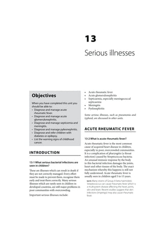 13
                                                   Serious illnesses



                                                   •    Acute rheumatic fever
  Objectives                                       •    Acute glomerulonephritis
                                                   •    Septicaemia, especially meningococcal
  When you have completed this unit you                 septicaemia
  should be able to:                               •    Meningitis
  • Diagnose and manage acute                      •    Pyelonephritis
    rheumatic fever.
                                                   Some serious illnesses, such as pneumonia and
  • Diagnose and manage acute
                                                   typhoid, are discussed in other units.
    glomerulonephritis.
  • Diagnose and manage septicemia and
    meningitis.
  • Diagnose and manage pyleonephritis.            ACUTE RHEUMATIC FEVER
  • Diagnose and refer children with
    diabetes or epilepsy.
  • List the warning signs of childhood            13-2 What is acute rheumatic fever?
    cancer.                                        Acute rheumatic fever is the most common
                                                   cause of acquired heart disease in children,
                                                   especially in poor, overcrowded communities.
INTRODUCTION                                       It is a complication of pharyngitis (a throat
                                                   infection) caused by Streptococcus bacteria.
                                                   An unusual immune response by the body
13-1 What serious bacterial infections are         to this bacterial infection damages the joints,
seen in children?                                  heart and other tissues of the body. The exact
These are illnesses which can result in death if   mechanism whereby this happens is still not
they are not correctly managed. Every effort       fully understood. Acute rheumatic fever is
must be made to prevent them, recognise them       usually seen in children aged 5 to 15 years.
early and treat them correctly. Many serious           NOTE   Many strains of Group A beta haemolytic
illnesses which are rarely seen in children in         Streptococcus can cause rheumatic fever which is
developed countries, are still major problems in       a multisystem disease affecting the heart, joints,
poor communities with overcrowding.                    skin and brain. Recent studies suggest that skin
                                                       infections (impetigo) may also cause rheumatic
Important serious illnesses include:                   fever.
 