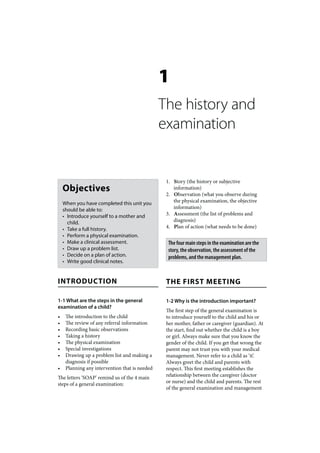 1
                                                The history and
                                                examination


                                                 1. Story (the history or subjective
    Objectives                                      information)
                                                 2. Observation (what you observe during
    When you have completed this unit you           the physical examination, the objective
    should be able to:                              information)
    • Introduce yourself to a mother and         3. Assessment (the list of problems and
      child.                                        diagnosis)
    • Take a full history.                       4. Plan of action (what needs to be done)
    • Perform a physical examination.
    • Make a clinical assessment.                 The four main steps in the examination are the
    • Draw up a problem list.                     story, the observation, the assessment of the
    • Decide on a plan of action.                 problems, and the management plan.
    • Write good clinical notes.


INTRODUCTION                                     THE FIRST MEETING

1-1 What are the steps in the general            1-2 Why is the introduction important?
examination of a child?
                                                 The first step of the general examination is
•    The introduction to the child               to introduce yourself to the child and his or
•    The review of any referral information      her mother, father or caregiver (guardian). At
•    Recording basic observations                the start, find out whether the child is a boy
•    Taking a history                            or girl. Always make sure that you know the
•    The physical examination                    gender of the child. If you get that wrong the
•    Special investigations                      parent may not trust you with your medical
•    Drawing up a problem list and making a      management. Never refer to a child as ‘it’.
     diagnosis if possible                       Always greet the child and parents with
•    Planning any intervention that is needed    respect. This first meeting establishes the
The letters ‘SOAP’ remind us of the 4 main       relationship between the caregiver (doctor
steps of a general examination:                  or nurse) and the child and parents. The rest
                                                 of the general examination and management
 