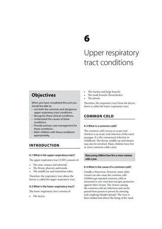 6
                                                 Upper respiratory
                                                 tract conditions


                                                 •     The trachea and large bronchi
    Objectives                                   •     The small bronchi (bronchioles)
                                                 •     The alveoli.
    When you have completed this unit you        Therefore, the respiratory tract from the larynx
    should be able to:                           down is called the lower respiratory tract.
    • List both the common and dangerous
      upper respiratory tract conditions.
    • Recognise these clinical conditions.       COMMON COLD
    • Understand the causes of these
      conditions.
    • Provide primary care management for        6-3 What is a common cold?
      these conditions.
    • Refer children with these conditions       The common cold (coryza or acute viral
      appropriately.                             rhinitis) is an acute viral infection of the nasal
                                                 passages. It is the commonest infection in
                                                 childhood. The throat, middle ear and sinuses
                                                 may also be involved. Many children have five
INTRODUCTION                                     or more common colds a year.

6-1 What is the upper respiratory tract?             Many young children have five or more common
The upper respiratory tract (URT) consists of:       colds a year.
•    The nose, sinuses and adenoids
•    The throat, pharynx and tonsils             6-4 What is the cause of a common cold?
•    The middle ear and eustachian tubes         Usually a rhinovirus. However, many other
Therefore, the respiratory tract above the       viruses can also cause the common cold.
larynx is called the upper respiratory tract.    Children get repeated common colds as
                                                 immunity to one virus does not give protection
                                                 against other viruses. The viruses causing
6-2 What is the lower respiratory tract?
                                                 the common cold are infectious and can be
The lower respiratory tract consists of:         passed from person to person by sneezing
                                                 and coughing (droplet spread). The virus is
•    The larynx
                                                 then inhaled and infects the lining of the nasal
 