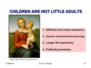 19 APR 07 Dr. M. S. Prasad 10
1. Different and unique exposures
2. Dynamic developmental physiology
3. Longer life expectancy
4. Politically powerless
Raphael, National Gallery of Art, Washington, DC
CHILDREN ARE NOT LITTLE ADULTSCHILDREN ARE NOT LITTLE ADULTS
 