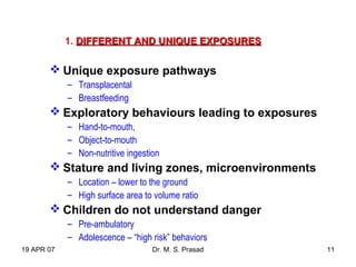19 APR 07 Dr. M. S. Prasad 11
1. DIFFERENT AND UNIQUE EXPOSURESDIFFERENT AND UNIQUE EXPOSURES
 Unique exposure pathways
– Transplacental
– Breastfeeding
 Exploratory behaviours leading to exposures
– Hand-to-mouth,
– Object-to-mouth
– Non-nutritive ingestion
 Stature and living zones, microenvironments
– Location – lower to the ground
– High surface area to volume ratio
 Children do not understand danger
– Pre-ambulatory
– Adolescence – “high risk” behaviors
 