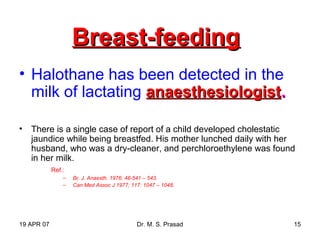 19 APR 07 Dr. M. S. Prasad 15
Breast-feedingBreast-feeding
• Halothane has been detected in the
milk of lactating anaesthesiologistanaesthesiologist..
• There is a single case of report of a child developed cholestatic
jaundice while being breastfed. His mother lunched daily with her
husband, who was a dry-cleaner, and perchloroethylene was found
in her milk.
Ref.:
– Br. J. Anaesth. 1976; 48-541 – 543.
– Can Med Assoc J 1977; 117: 1047 – 1048.
 