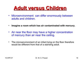 19 APR 07 Dr. M. S. Prasad 18
Adult versus ChildrenAdult versus Children
• Microenvironment can differ enormously between
adults and children.
• Imagine a room which has air contaminated with mercury.
• Air near the floor may have a higher concentration
of mercury than air near the ceiling.
• The microenvironment of an infant lying on the floor therefore
would be different from that of a standing adult.
 