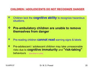 19 APR 07 Dr. M. S. Prasad 20
 Children lack the cognitive ability to recognize hazardous
situations.
 Pre-ambulatory children are unable to remove
themselves from danger
 Pre-reading children cannot read warning signs & labels
 Pre-adolescent / adolescent children may take unreasonable
risks due to cognitive immaturity and "risk-taking"
behaviours [Amir Khan in a film]
CHILDREN / ADOLESCENTS DO NOT RECOGNIZE DANGER
 