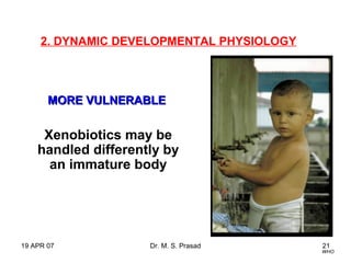 19 APR 07 Dr. M. S. Prasad 21
2. DYNAMIC DEVELOPMENTAL PHYSIOLOGY
Xenobiotics may be
handled differently by
an immature body
WHO
MORE VULNERABLEMORE VULNERABLE
 