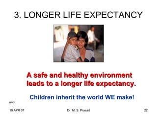 19 APR 07 Dr. M. S. Prasad 22
3. LONGER LIFE EXPECTANCY
A safe and healthy environmentA safe and healthy environment
leads to a longer life expectancy.leads to a longer life expectancy.
WHO
Children inherit the world WE make!
 