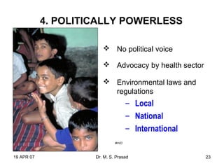 19 APR 07 Dr. M. S. Prasad 23
4. POLITICALLY POWERLESS
 No political voice
 Advocacy by health sector
 Environmental laws and
regulations
– Local
– National
– International
WHO
 