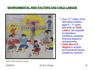 19 APR 07 Dr. M. S. Prasad 24
SEARO, HRIDAY Educational Company
ENVIRONMENTAL RISK FACTORS AND CHILD LABOURENVIRONMENTAL RISK FACTORS AND CHILD LABOUR
 Over 171 million of the
352 million children
aged 5 – 17 years,
who work as Child
Labour, are exposed
to hazardous
conditions, including
chemical exposure
and poisoning.
 Child Abuse &
Neglect is another
environmental hazard
created by mankind.
 