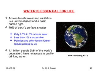 19 APR 07 Dr. M. S. Prasad 27
WATER IS ESSENTIAL FOR LIFE
 Access to safe water and sanitation
is a universal need and a basic
human right.
 70% of earth’s surface is water
 Only 2.5% to 3% is fresh water
 Less than 1% is accessible
 Pollution and other factors further
reduce access by 2/3
 1.1 billion people (1/6th
of the world’s
population) have no access to quality
drinking water Earth Observatory, NASA
 