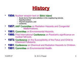 19 APR 07 Dr. M. S. Prasad 3
HistoryHistory
• 1954:1954: Nuclear weapon test on Bikini IslandBikini Island
– Acute burns from beta-radiation in the neighboring islands.
– Hypothyroidism,
– Thyroid neoplasm, and
– Leukemia.
• 1957:1957: AAP CommitteeAAP Committee on Radiation Hazards and Congenital
Malformations.
• 1961:1961: CommitteeCommittee on Environmental Hazards.
• 1966:1966: First International ConferenceConference on Paediatric significance on
nuclear fall-outs.
• 1973:1973: ConferenceConference on the Susceptibility of the Fetus and Child to
Chemical Pollutants.
• 19811981:: ConferenceConference on Chemical and Radiation Hazards to Children.
• 1991:1991: CommitteeCommittee on Environmental Health.
 